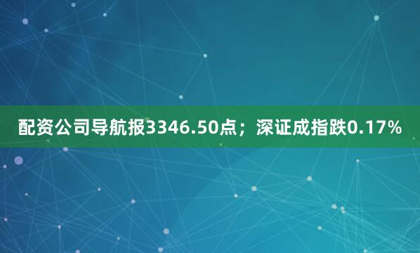 配资公司导航报3346.50点；深证成指跌0.17%