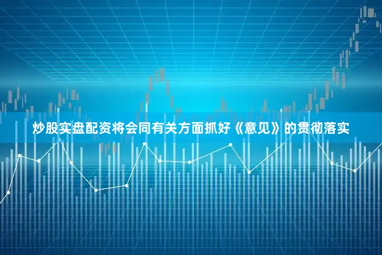 炒股实盘配资将会同有关方面抓好《意见》的贯彻落实