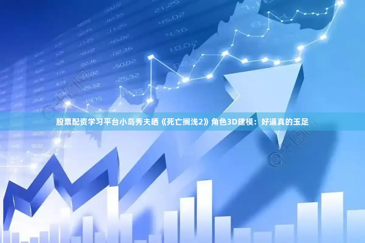 股票配资学习平台小岛秀夫晒《死亡搁浅2》角色3D建模：好逼真的玉足