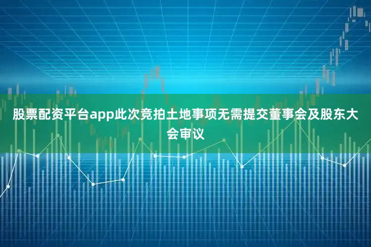 股票配资平台app此次竞拍土地事项无需提交董事会及股东大会审议