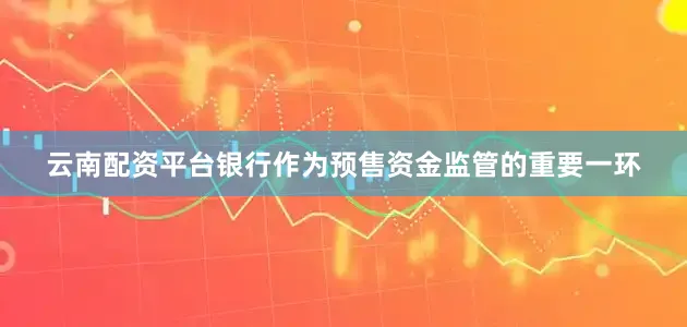 云南配资平台银行作为预售资金监管的重要一环