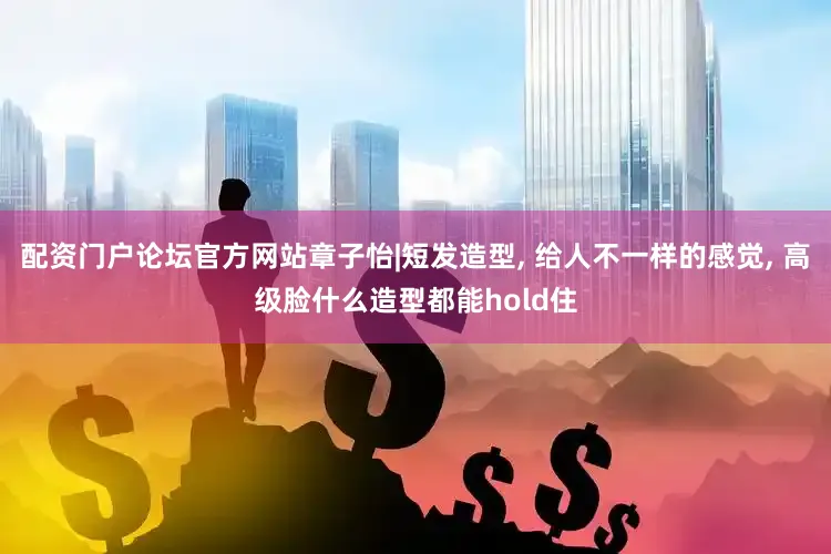 配资门户论坛官方网站章子怡|短发造型, 给人不一样的感觉, 高级脸什么造型都能hold住
