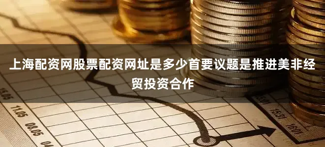 上海配资网股票配资网址是多少首要议题是推进美非经贸投资合作