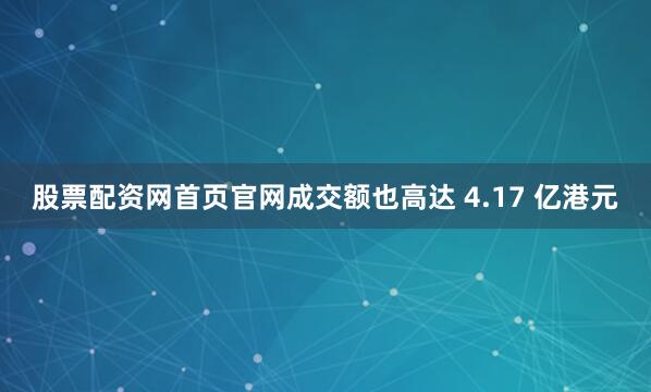 股票配资网首页官网成交额也高达 4.17 亿港元