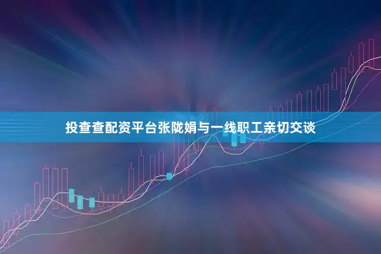 投查查配资平台张陇娟与一线职工亲切交谈