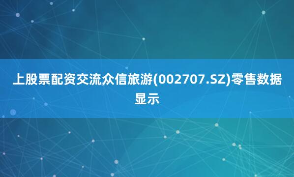 上股票配资交流众信旅游(002707.SZ)零售数据显示