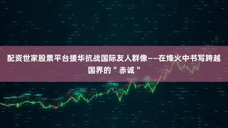 配资世家股票平台援华抗战国际友人群像——在烽火中书写跨越国界的＂赤诚＂