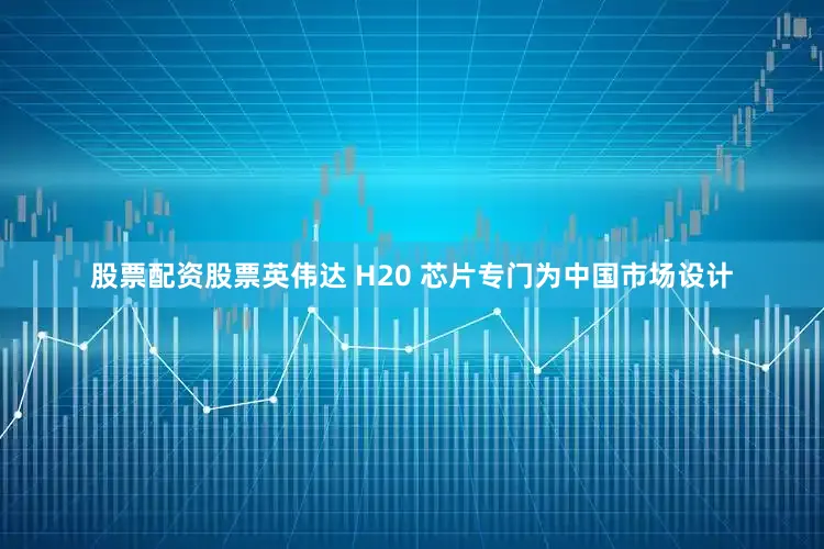 股票配资股票英伟达 H20 芯片专门为中国市场设计