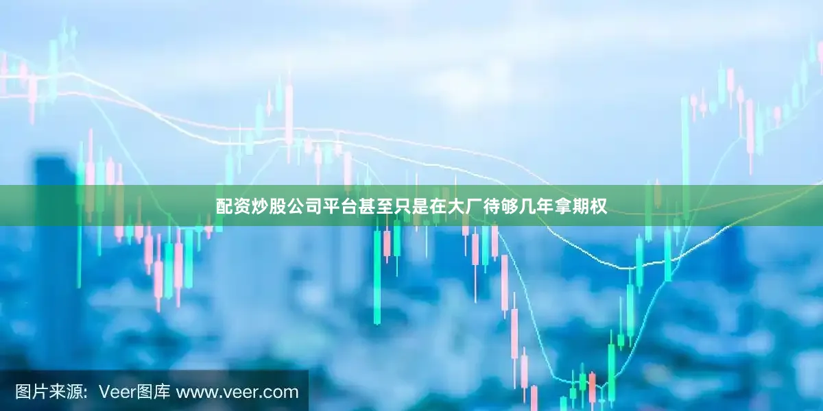 配资炒股公司平台甚至只是在大厂待够几年拿期权