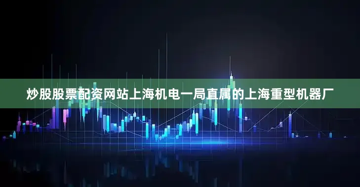 炒股股票配资网站上海机电一局直属的上海重型机器厂