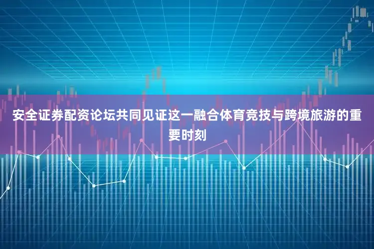 安全证券配资论坛共同见证这一融合体育竞技与跨境旅游的重要时刻