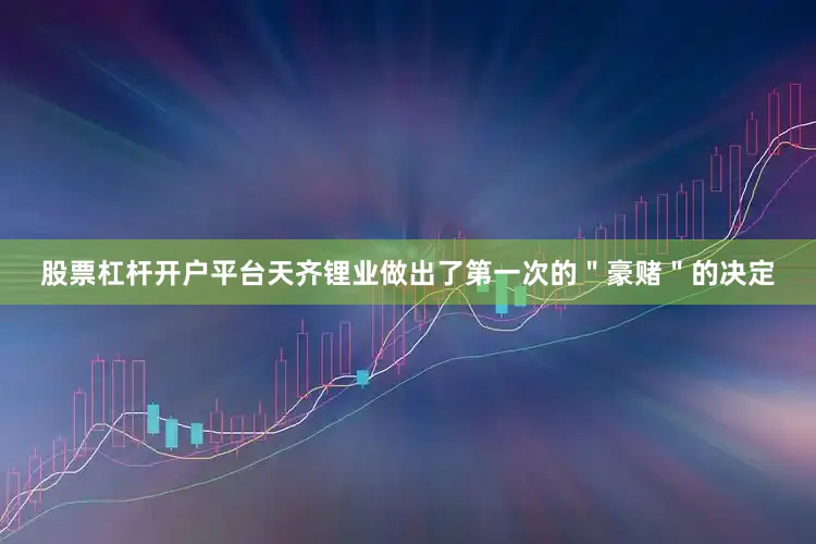 股票杠杆开户平台天齐锂业做出了第一次的＂豪赌＂的决定